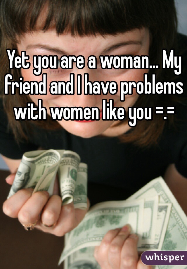 Yet you are a woman... My friend and I have problems with women like you =.=