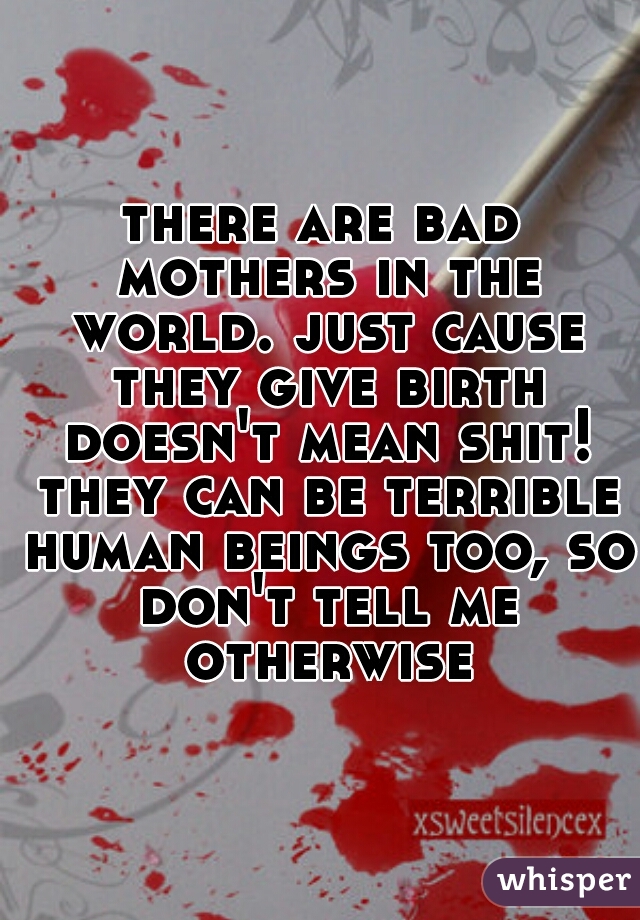 there are bad mothers in the world. just cause they give birth doesn't mean shit! they can be terrible human beings too, so don't tell me otherwise