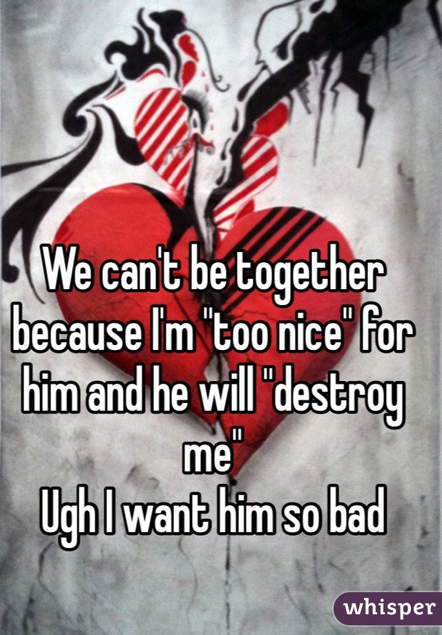 We can't be together because I'm "too nice" for him and he will "destroy me" 
Ugh I want him so bad 