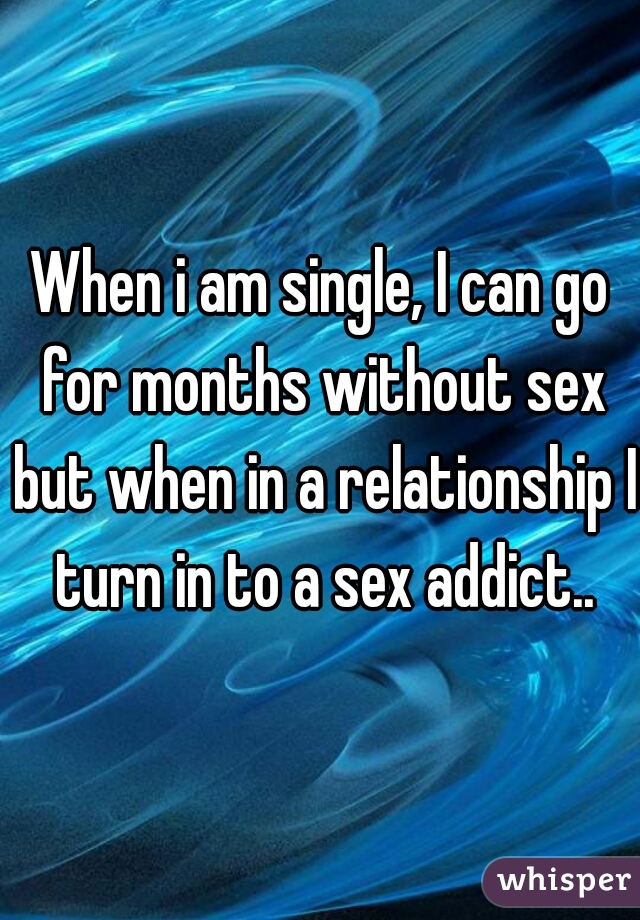 When i am single, I can go for months without sex but when in a relationship I turn in to a sex addict..