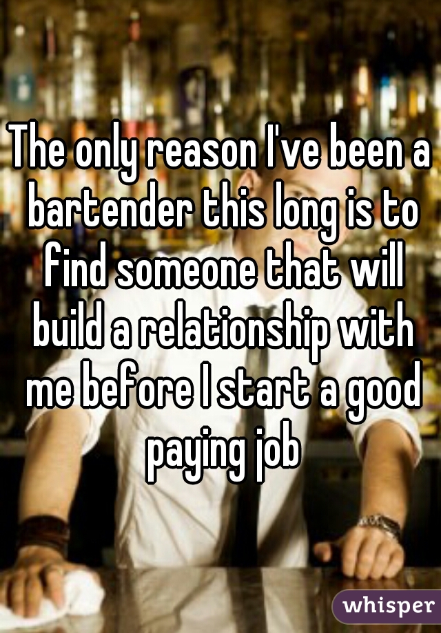 The only reason I've been a bartender this long is to find someone that will build a relationship with me before I start a good paying job