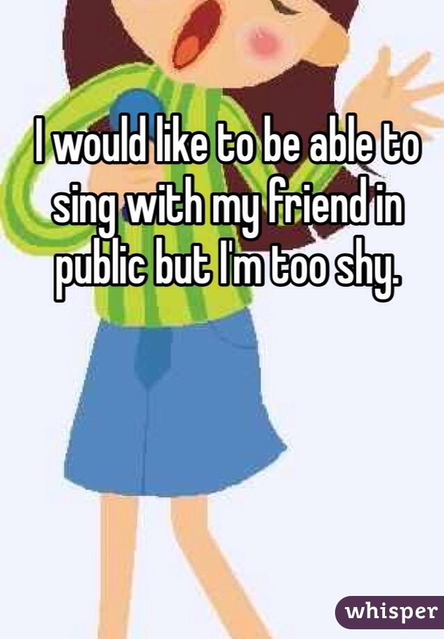 I would like to be able to sing with my friend in public but I'm too shy.