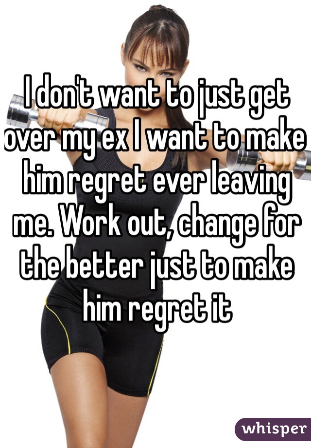 I don't want to just get over my ex I want to make him regret ever leaving me. Work out, change for the better just to make him regret it