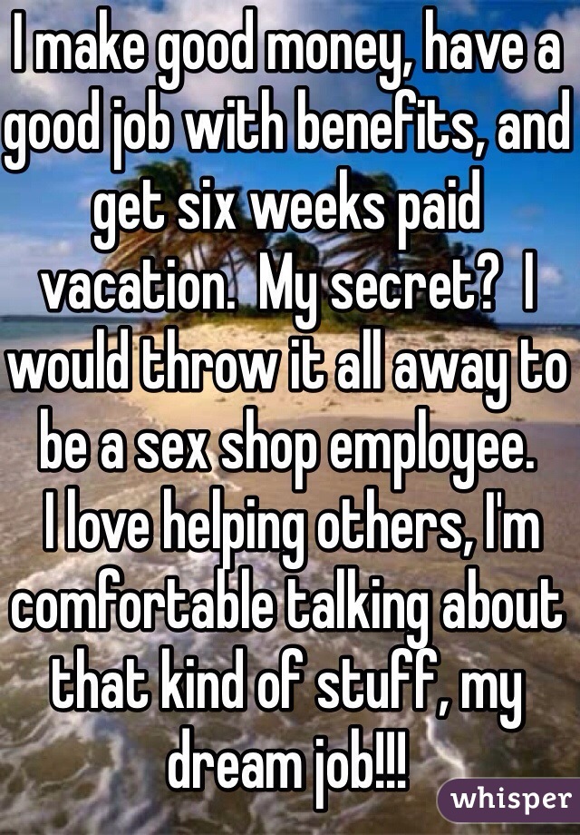 I make good money, have a good job with benefits, and get six weeks paid vacation.  My secret?  I would throw it all away to be a sex shop employee.
 I love helping others, I'm comfortable talking about that kind of stuff, my dream job!!! 