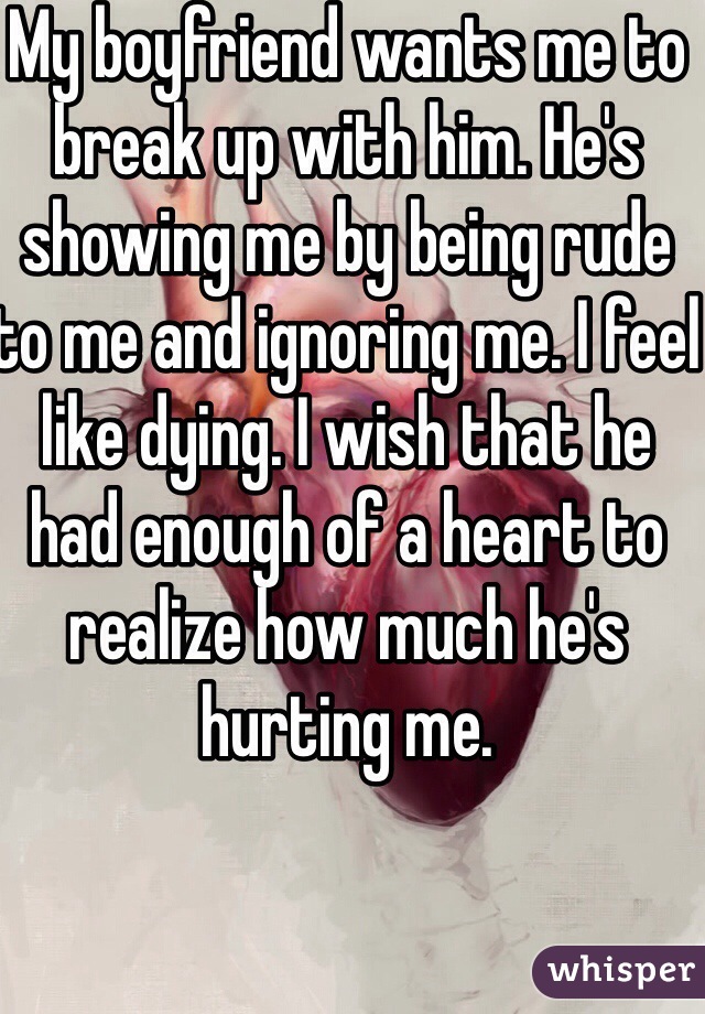 My boyfriend wants me to break up with him. He's showing me by being rude to me and ignoring me. I feel like dying. I wish that he had enough of a heart to realize how much he's hurting me. 