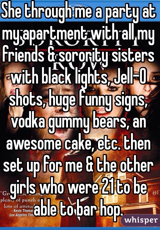 She through me a party at my apartment with all my friends & sorority sisters with black lights, Jell-O shots, huge funny signs, vodka gummy bears, an awesome cake, etc. then set up for me & the other girls who were 21 to be able to bar hop. 