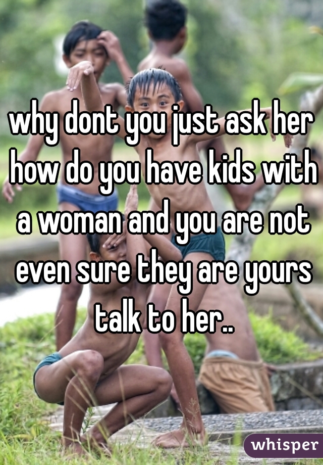 why dont you just ask her how do you have kids with a woman and you are not even sure they are yours talk to her..