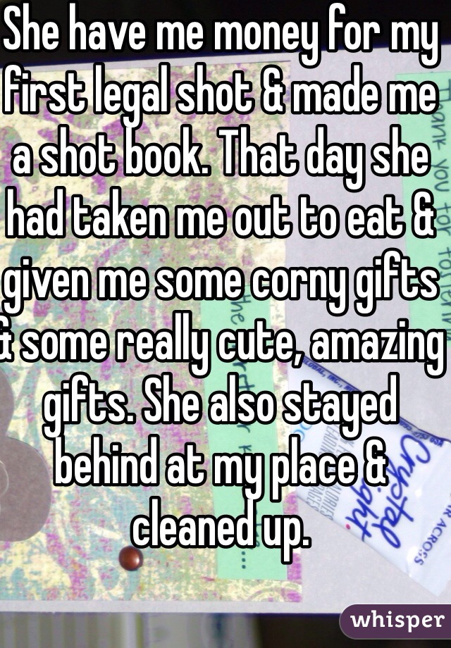 She have me money for my first legal shot & made me a shot book. That day she had taken me out to eat & given me some corny gifts & some really cute, amazing gifts. She also stayed behind at my place & cleaned up.