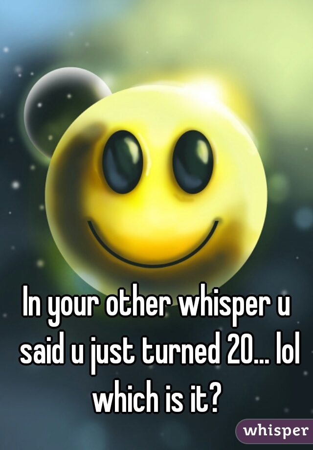 In your other whisper u said u just turned 20... lol which is it? 