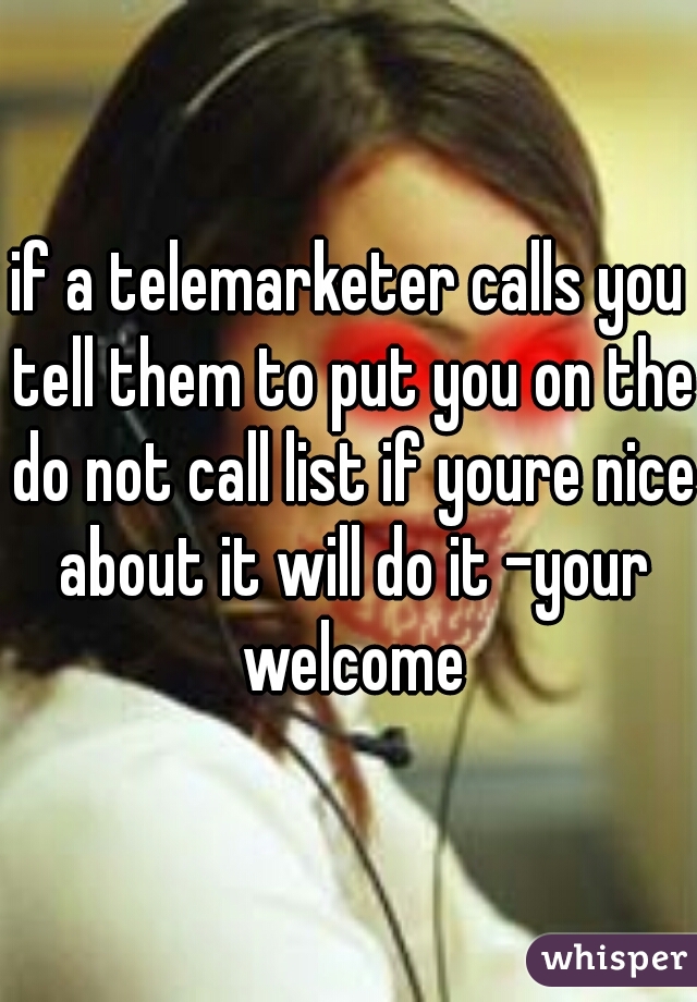 if a telemarketer calls you tell them to put you on the do not call list if youre nice about it will do it -your welcome