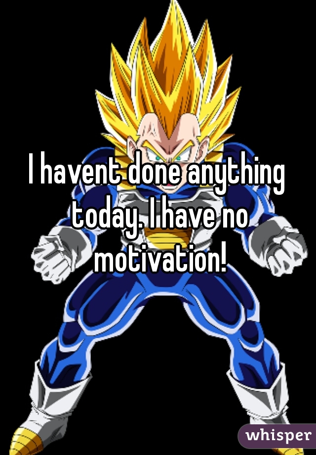 I havent done anything today. I have no motivation!