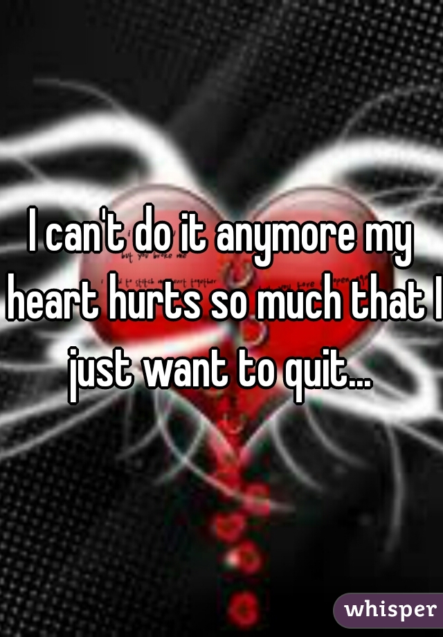 I can't do it anymore my heart hurts so much that I just want to quit... 