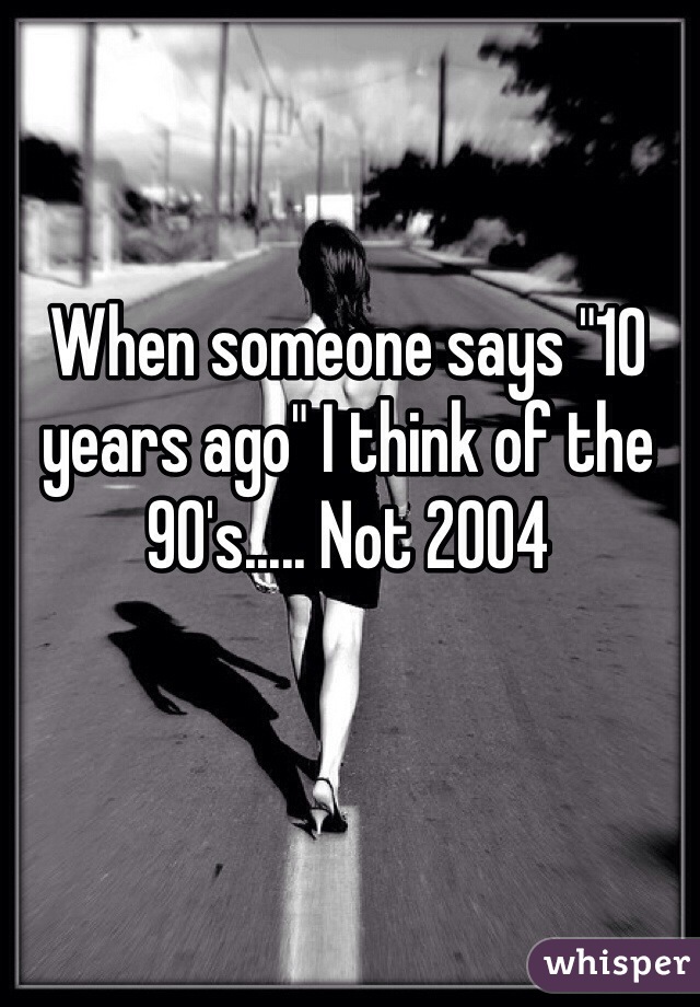 When someone says "10 years ago" I think of the 90's..... Not 2004 