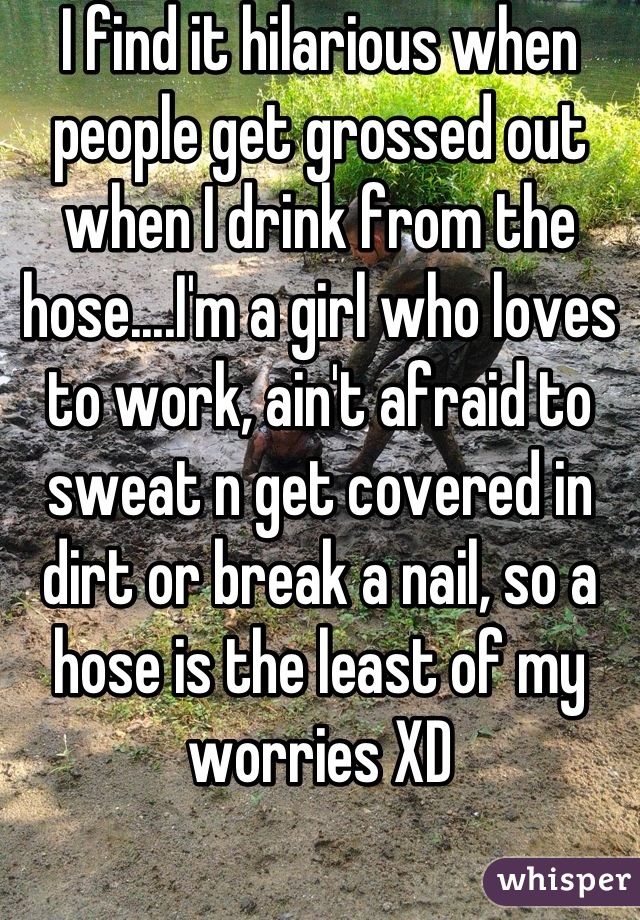 I find it hilarious when people get grossed out when I drink from the hose....I'm a girl who loves to work, ain't afraid to sweat n get covered in dirt or break a nail, so a hose is the least of my worries XD