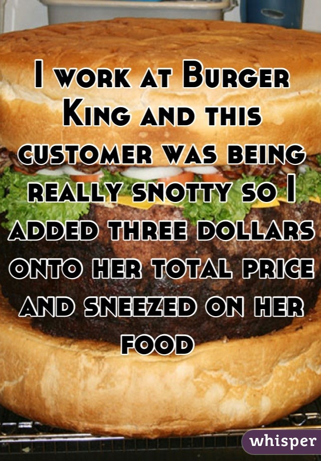 I work at Burger King and this customer was being really snotty so I added three dollars onto her total price and sneezed on her food 