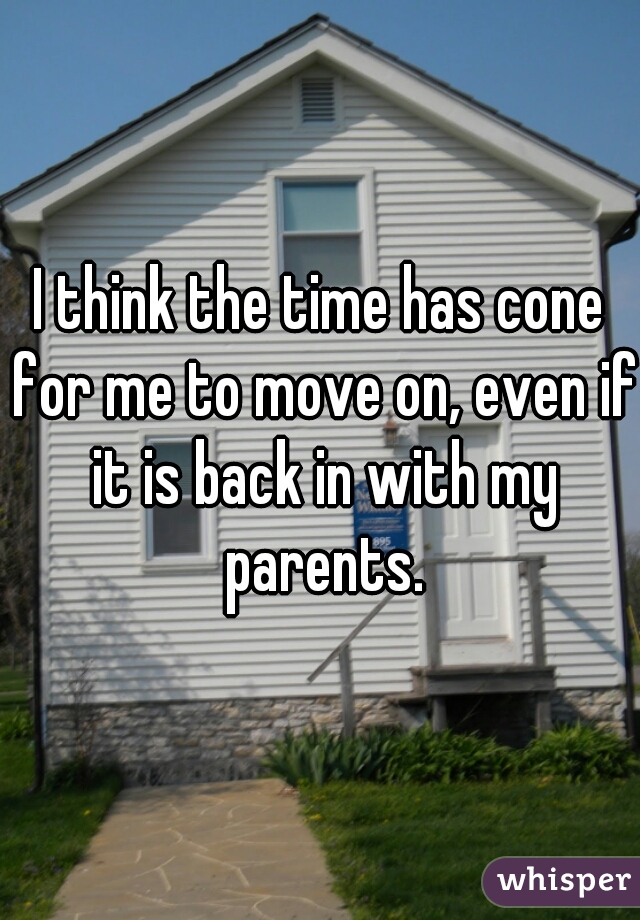 I think the time has cone for me to move on, even if it is back in with my parents.