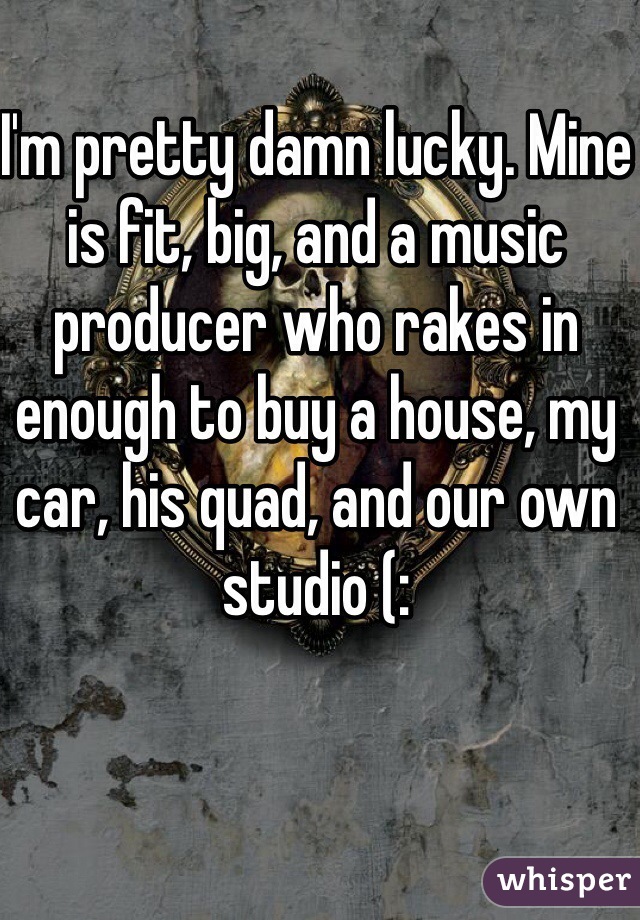 I'm pretty damn lucky. Mine is fit, big, and a music producer who rakes in enough to buy a house, my car, his quad, and our own studio (: