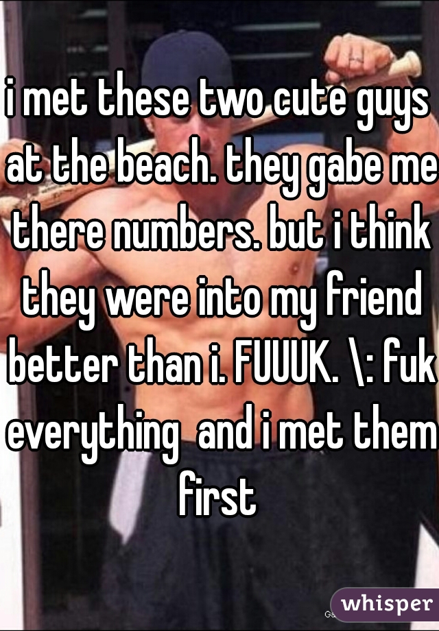 i met these two cute guys at the beach. they gabe me there numbers. but i think they were into my friend better than i. FUUUK. \: fuk everything  and i met them first 