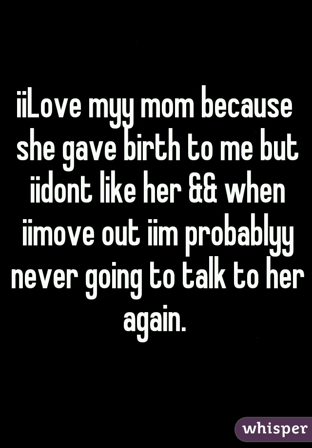 iiLove myy mom because she gave birth to me but iidont like her && when iimove out iim probablyy never going to talk to her again. 