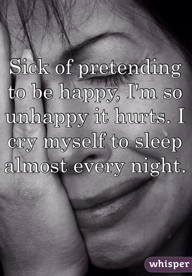 Sick of pretending to be happy, I'm so unhappy it hurts. I cry myself to sleep almost every night. 