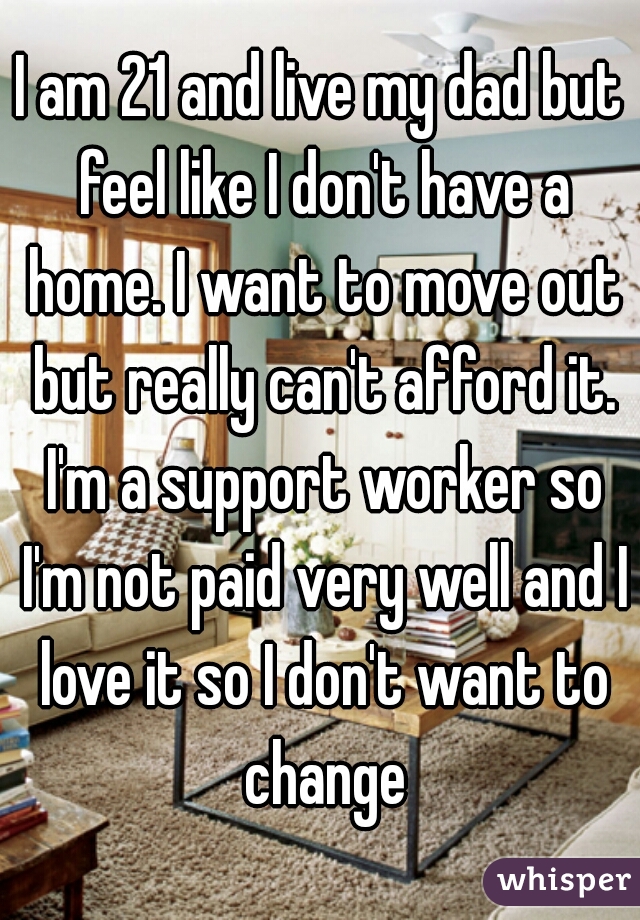 I am 21 and live my dad but feel like I don't have a home. I want to move out but really can't afford it. I'm a support worker so I'm not paid very well and I love it so I don't want to change