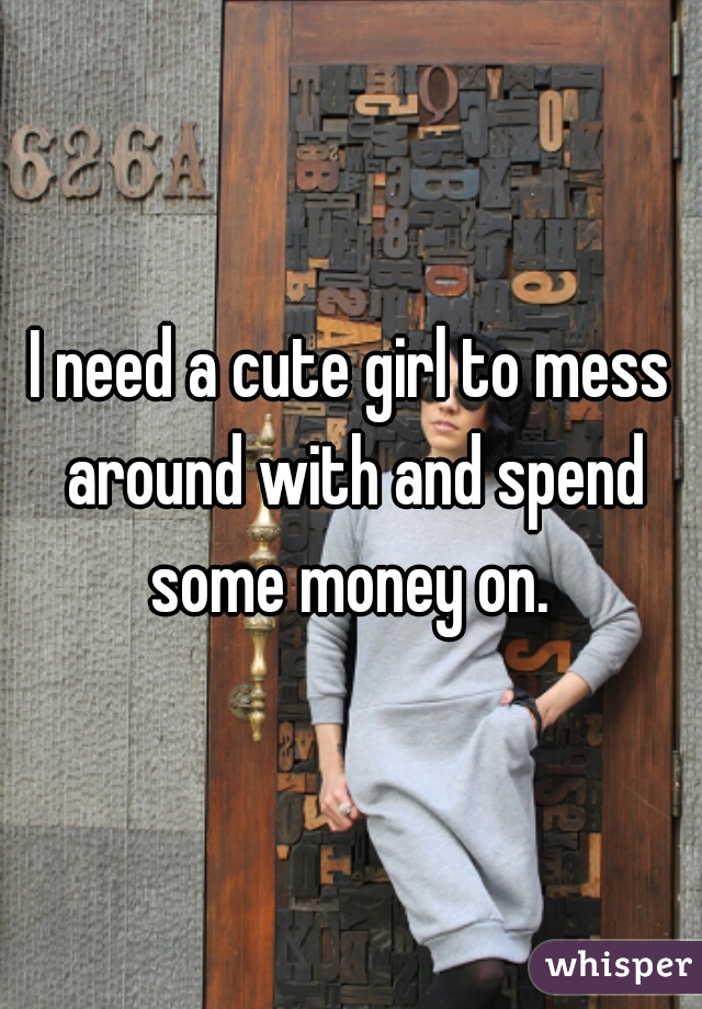 I need a cute girl to mess around with and spend some money on. 