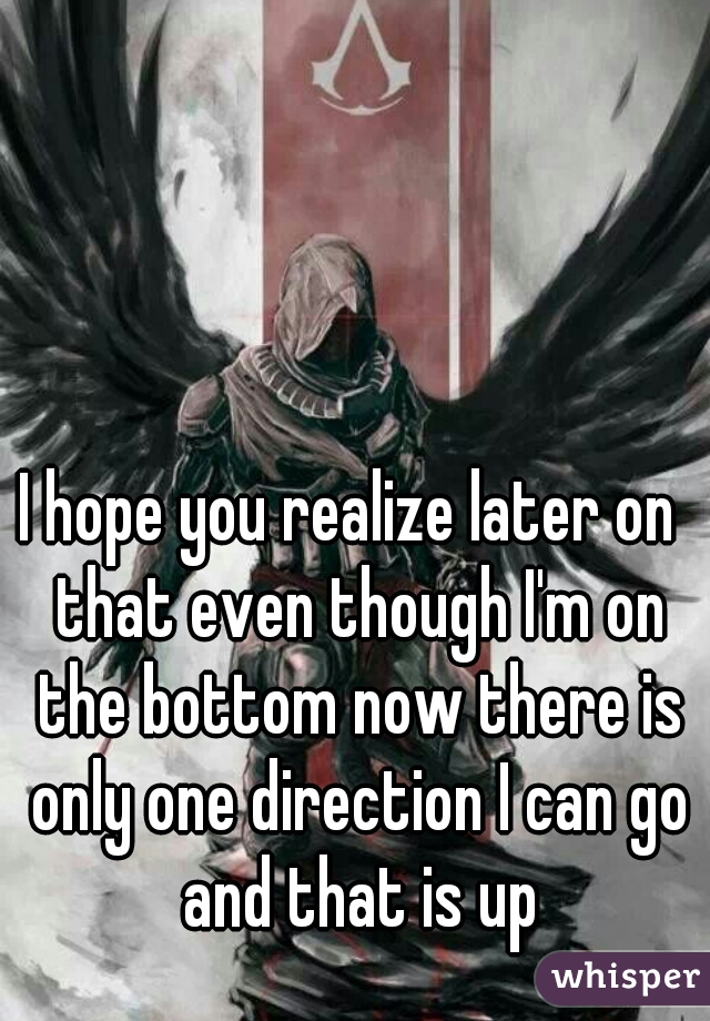 I hope you realize later on  that even though I'm on the bottom now there is only one direction I can go and that is up