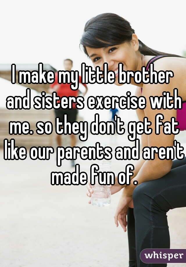 I make my little brother and sisters exercise with me. so they don't get fat like our parents and aren't made fun of.