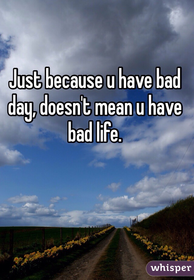 Just because u have bad day, doesn't mean u have bad life.