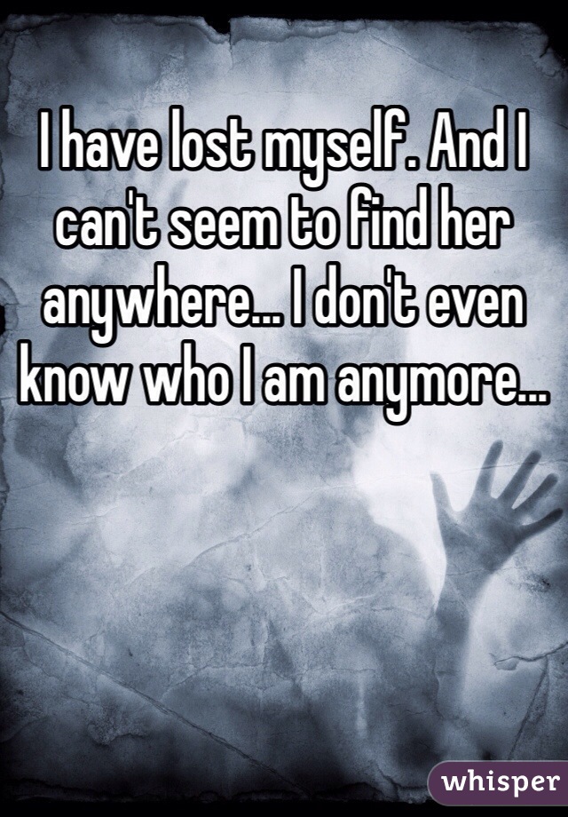 I have lost myself. And I can't seem to find her anywhere... I don't even know who I am anymore...