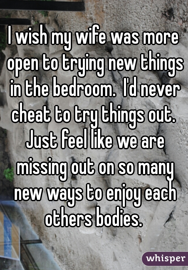 I wish my wife was more open to trying new things in the bedroom.  I'd never cheat to try things out.  Just feel like we are missing out on so many new ways to enjoy each others bodies. 