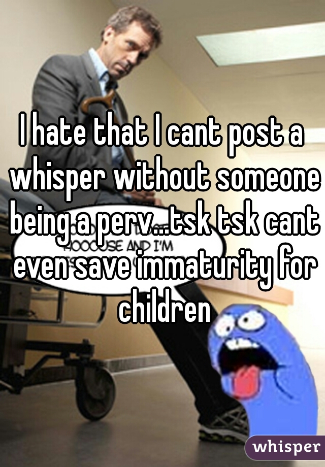 I hate that I cant post a whisper without someone being a perv...tsk tsk cant even save immaturity for children