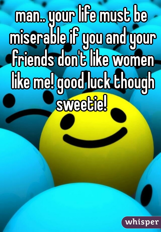 man.. your life must be miserable if you and your friends don't like women like me! good luck though sweetie! 