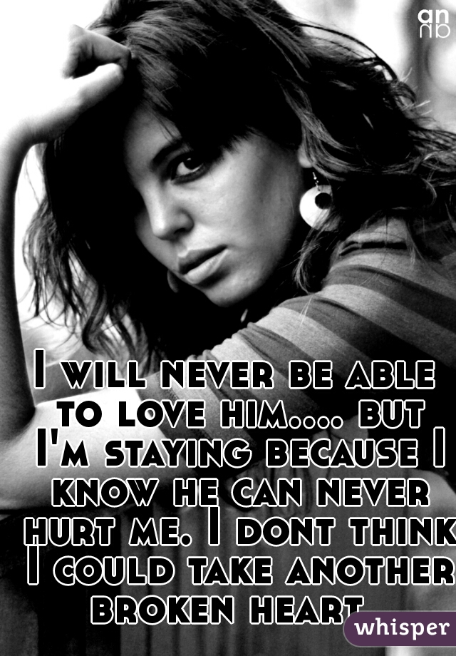 I will never be able to love him.... but I'm staying because I know he can never hurt me. I dont think I could take another broken heart. 