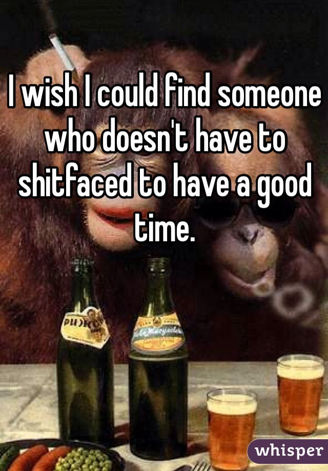 I wish I could find someone who doesn't have to shitfaced to have a good time. 