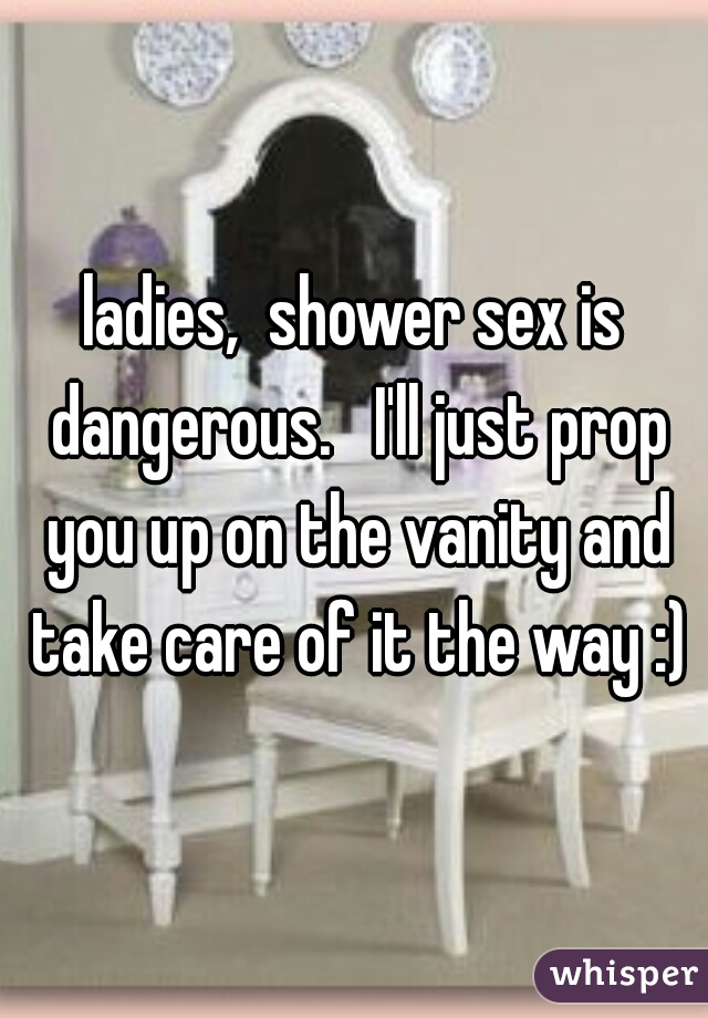 ladies,  shower sex is dangerous.   I'll just prop you up on the vanity and take care of it the way :)