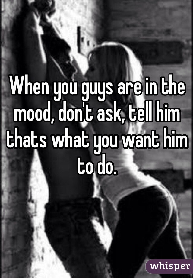 When you guys are in the mood, don't ask, tell him thats what you want him to do. 