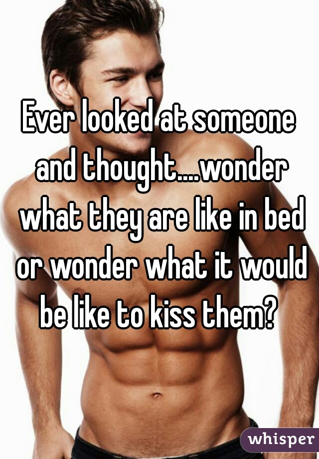 Ever looked at someone and thought....wonder what they are like in bed or wonder what it would be like to kiss them? 