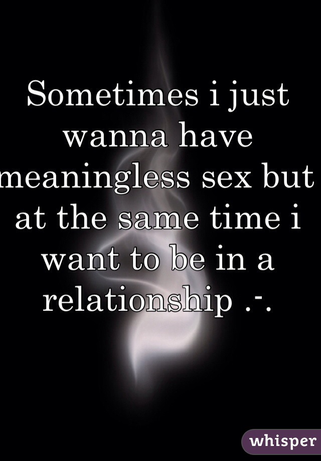 Sometimes i just wanna have meaningless sex but at the same time i want to be in a relationship .-.  