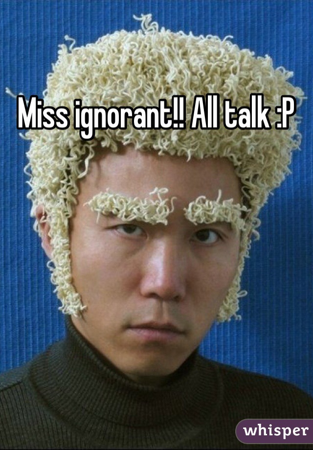 Miss ignorant!! All talk :P 