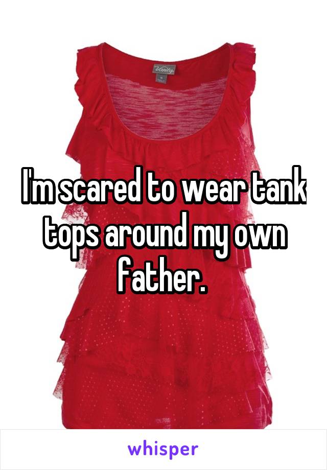 I'm scared to wear tank tops around my own father. 