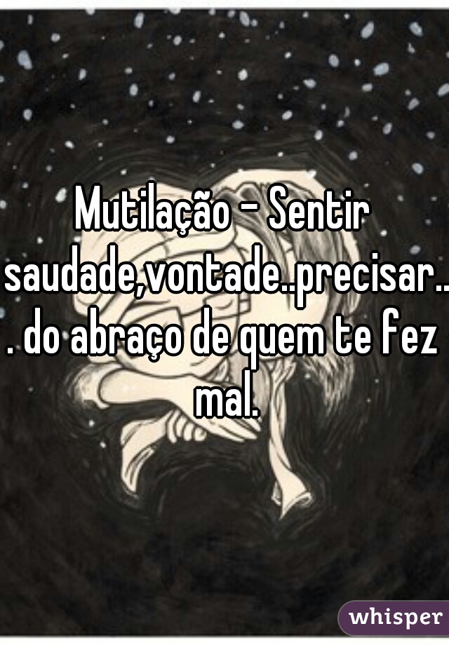 Mutilação - Sentir saudade,vontade..precisar... do abraço de quem te fez mal.