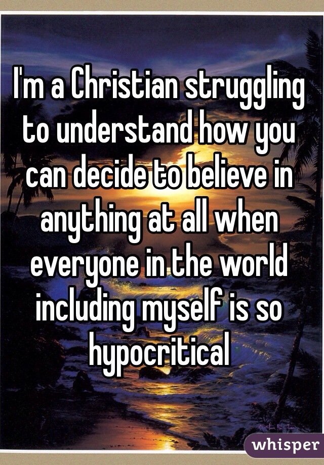 I'm a Christian struggling to understand how you can decide to believe in anything at all when everyone in the world including myself is so hypocritical