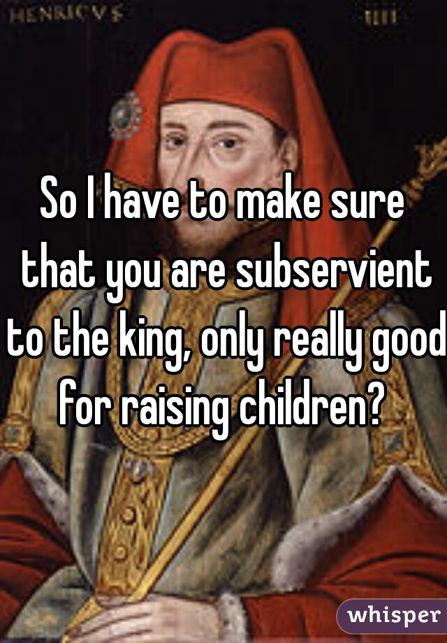 So I have to make sure that you are subservient to the king, only really good for raising children? 