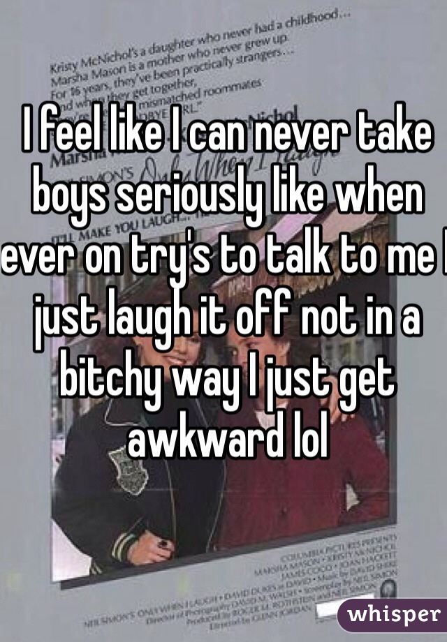 I feel like I can never take boys seriously like when ever on try's to talk to me I just laugh it off not in a bitchy way I just get awkward lol