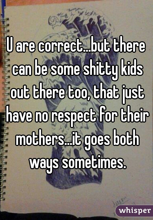 U are correct...but there can be some shitty kids out there too, that just have no respect for their mothers...it goes both ways sometimes.