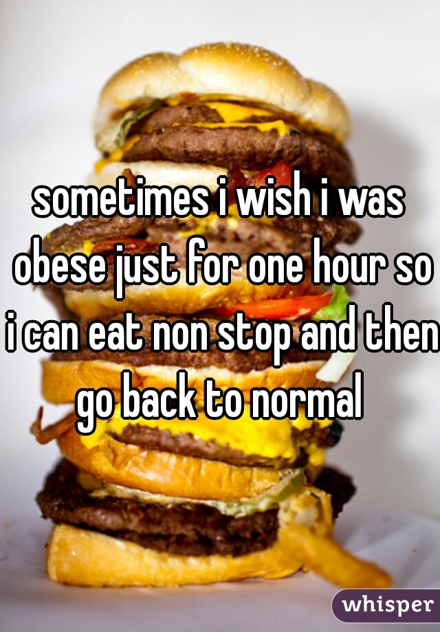 sometimes i wish i was obese just for one hour so i can eat non stop and then go back to normal 