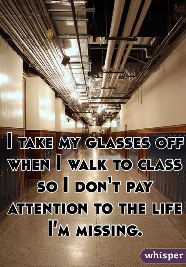 I take my glasses off when I walk to class so I don't pay attention to the life I'm missing. 