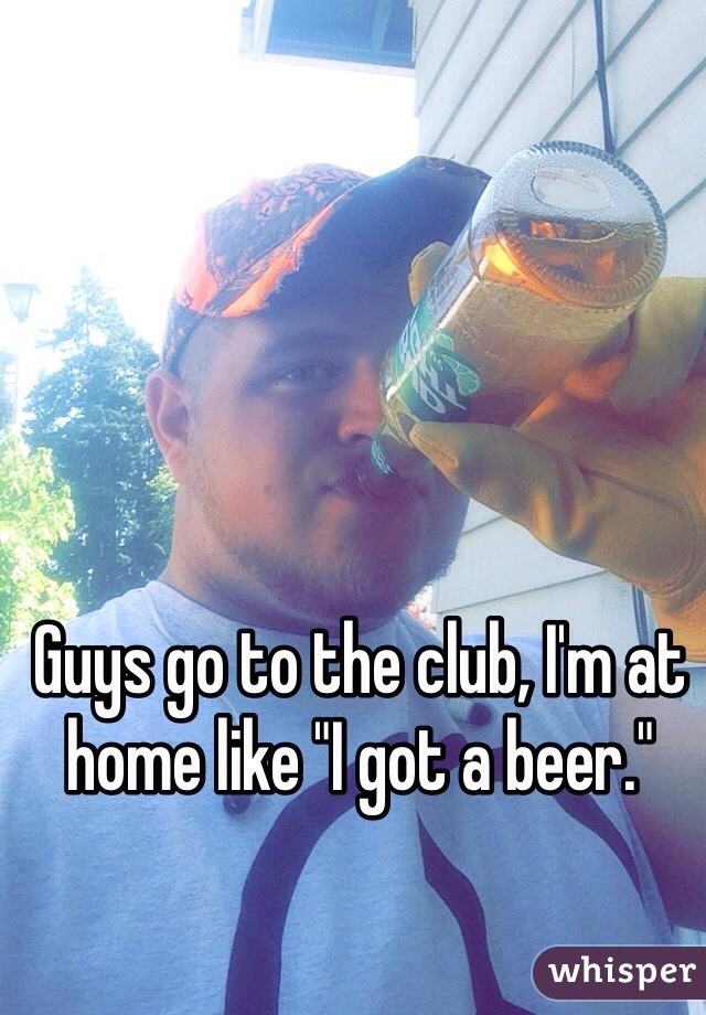 Guys go to the club, I'm at home like "I got a beer." 