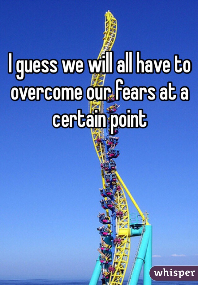 I guess we will all have to overcome our fears at a certain point